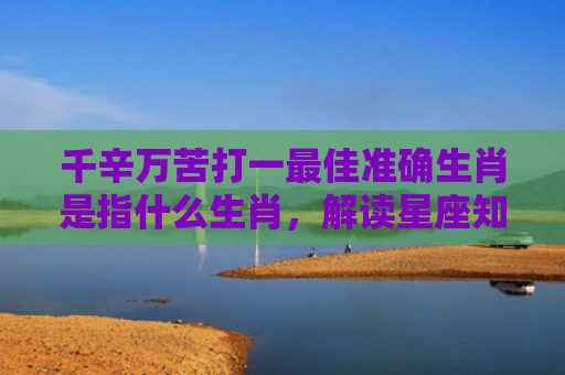 千辛万苦打一最佳准确生肖是指什么生肖，解读星座知识