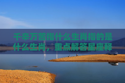 千辛万苦指什么生肖指的是什么生肖，重点解答星座释义