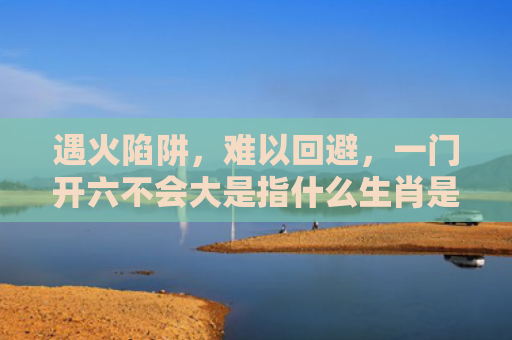 遇火陷阱，难以回避，一门开六不会大是指什么生肖是指什么生肖，解读星座知识
