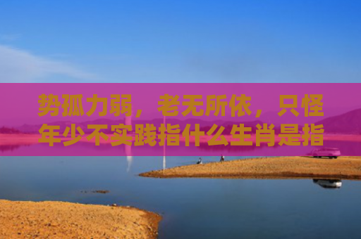 势孤力弱，老无所依，只怪年少不实践指什么生肖是指什么生肖，解读星座知识