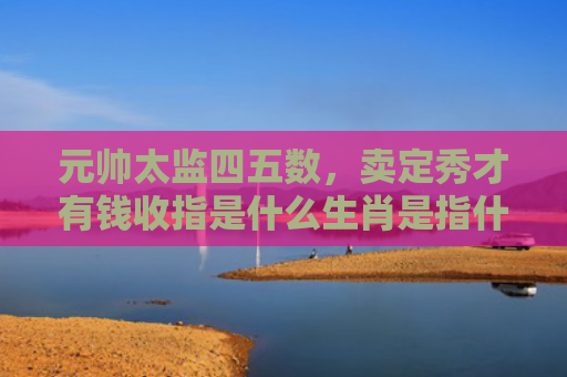 元帅太监四五数，卖定秀才有钱收指是什么生肖是指什么生肖，经典解答星座知识