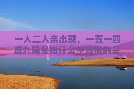 一人二人亲出现，一五一四成九码是指什么生肖指的是什么生肖，重点解答星座释义