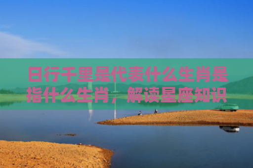 日行千里是代表什么生肖是指什么生肖，解读星座知识