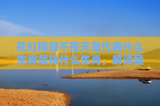 花红柳绿不夜天是代表什么生肖是指什么生肖，解读星座知识