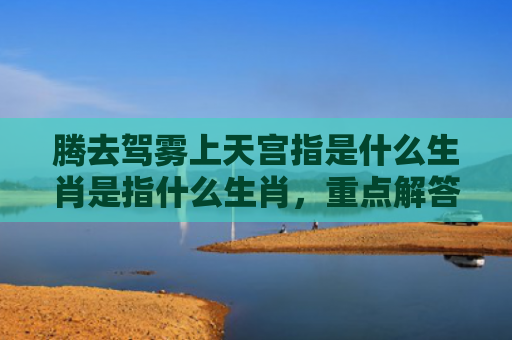 腾去驾雾上天宫指是什么生肖是指什么生肖，重点解答星座释义