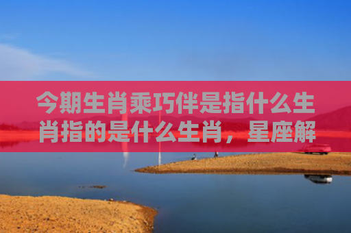 今期生肖乘巧伴是指什么生肖指的是什么生肖，星座解读落实