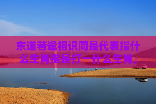 东道若逢相识同是代表指什么生肖指是打一什么生肖，普及星座常识