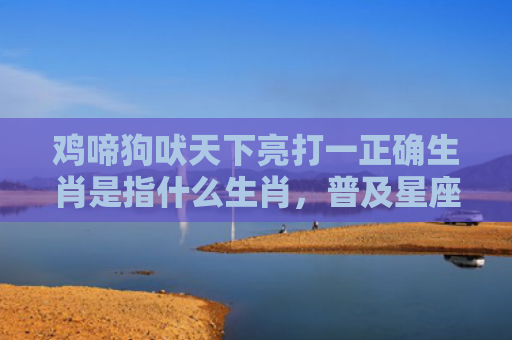 鸡啼狗吠天下亮打一正确生肖是指什么生肖，普及星座常识