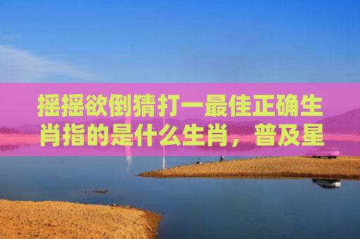 摇摇欲倒猜打一最佳正确生肖指的是什么生肖，普及星座常识