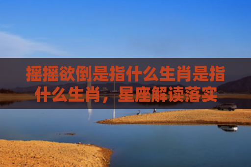 摇摇欲倒是指什么生肖是指什么生肖，星座解读落实