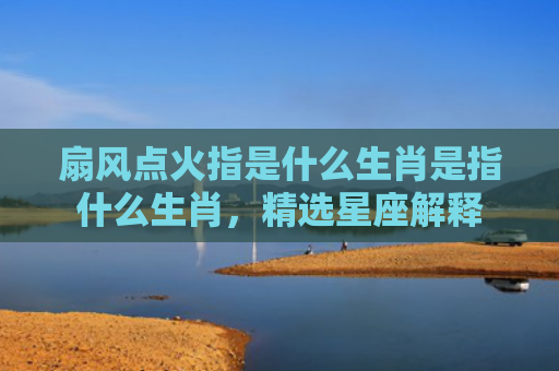 扇风点火指是什么生肖是指什么生肖，精选星座解释