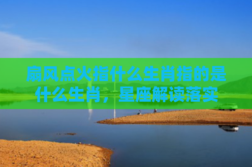 扇风点火指什么生肖指的是什么生肖，星座解读落实