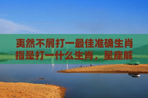 夷然不屑打一最佳准确生肖指是打一什么生肖，星座解读落实