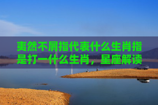 夷然不屑指代表什么生肖指是打一什么生肖，星座解读落实