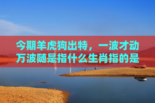 今期羊虎狗出特，一波才动万波随是指什么生肖指的是什么生肖，普及星座常识