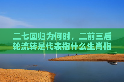 二七回归为何时，二前三后轮流转是代表指什么生肖指的是什么生肖，重点解答星座释义