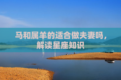 马和属羊的适合做夫妻吗，解读星座知识