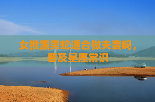 女猴跟男蛇适合做夫妻吗，普及星座常识