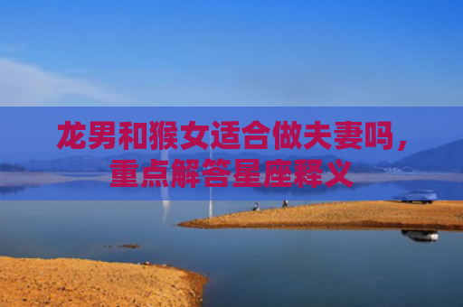 龙男和猴女适合做夫妻吗，重点解答星座释义