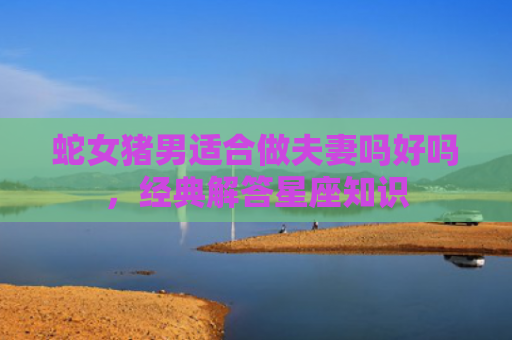 蛇女猪男适合做夫妻吗好吗，经典解答星座知识