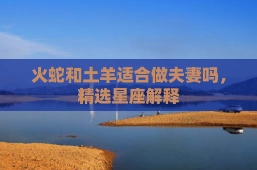 火蛇和土羊适合做夫妻吗，精选星座解释