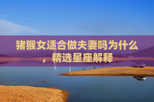 猪猴女适合做夫妻吗为什么，精选星座解释
