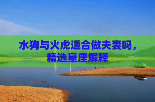 水狗与火虎适合做夫妻吗，精选星座解释