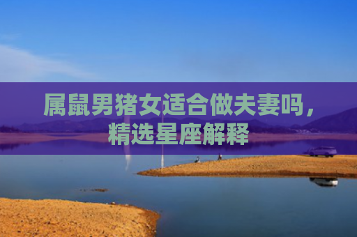 属鼠男猪女适合做夫妻吗，精选星座解释