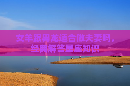 女羊跟男龙适合做夫妻吗，经典解答星座知识
