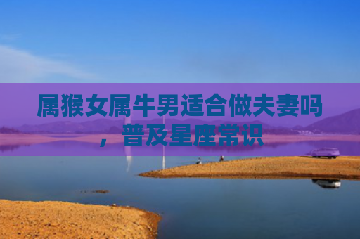 属猴女属牛男适合做夫妻吗，普及星座常识