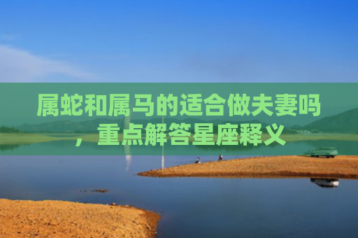 属蛇和属马的适合做夫妻吗，重点解答星座释义