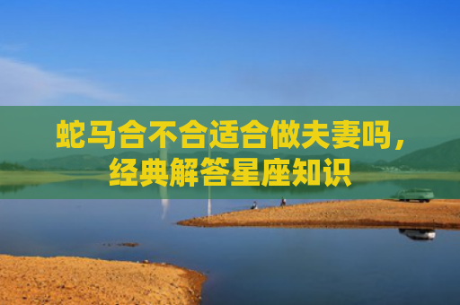 蛇马合不合适合做夫妻吗，经典解答星座知识