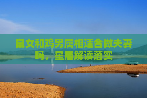 鼠女和鸡男属相适合做夫妻吗，星座解读落实
