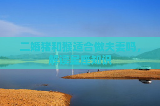 二婚猪和猴适合做夫妻吗，解读星座知识