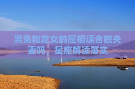男兔和龙女的属相适合做夫妻吗，星座解读落实