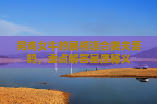 男鸡女牛的属相适合做夫妻吗，重点解答星座释义