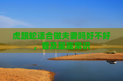 虎跟蛇适合做夫妻吗好不好，普及星座常识