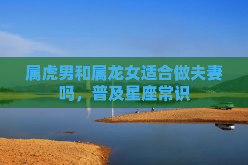 属虎男和属龙女适合做夫妻吗，普及星座常识