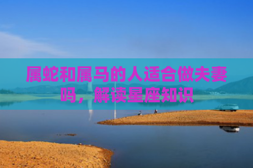 属蛇和属马的人适合做夫妻吗，解读星座知识
