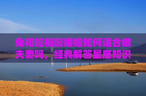 兔和蛇相配婚姻如何适合做夫妻吗，经典解答星座知识