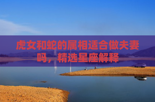 虎女和蛇的属相适合做夫妻吗，精选星座解释