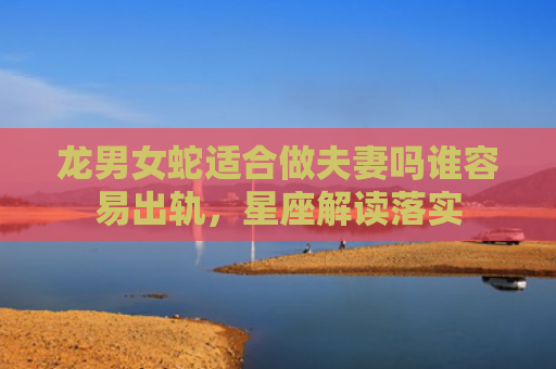 龙男女蛇适合做夫妻吗谁容易出轨，星座解读落实