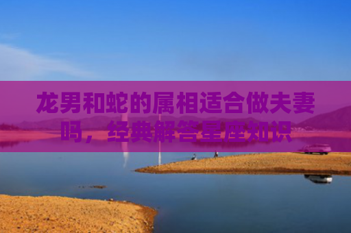 龙男和蛇的属相适合做夫妻吗，经典解答星座知识