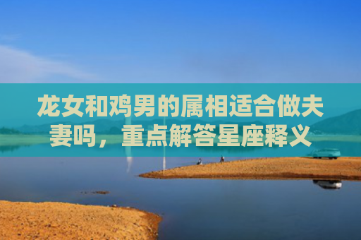 龙女和鸡男的属相适合做夫妻吗，重点解答星座释义
