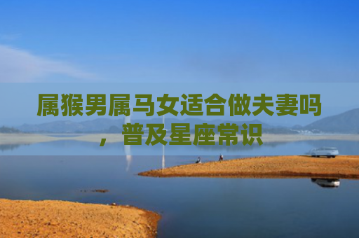属猴男属马女适合做夫妻吗，普及星座常识