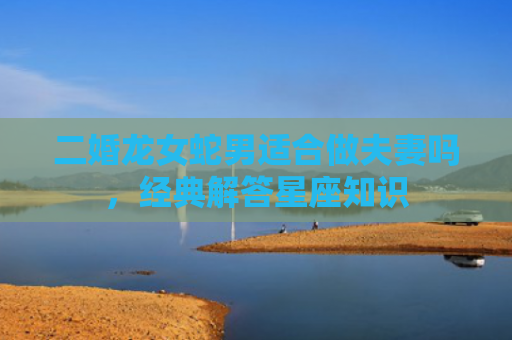 二婚龙女蛇男适合做夫妻吗，经典解答星座知识