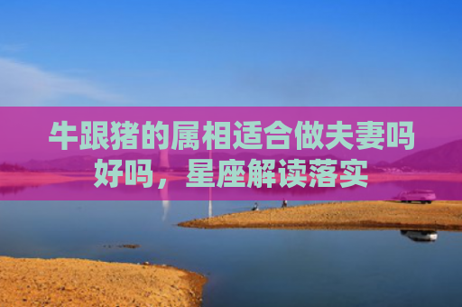 牛跟猪的属相适合做夫妻吗好吗，星座解读落实