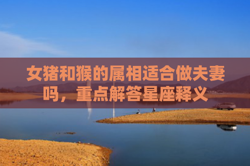 女猪和猴的属相适合做夫妻吗，重点解答星座释义
