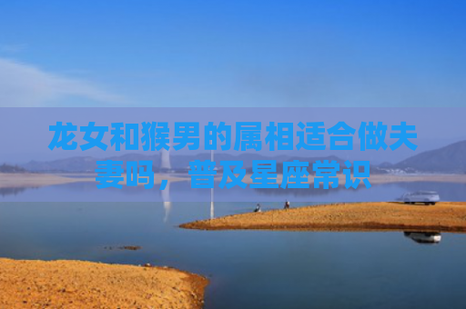 龙女和猴男的属相适合做夫妻吗，普及星座常识