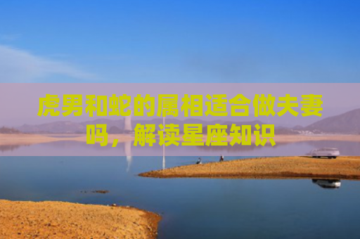 虎男和蛇的属相适合做夫妻吗，解读星座知识